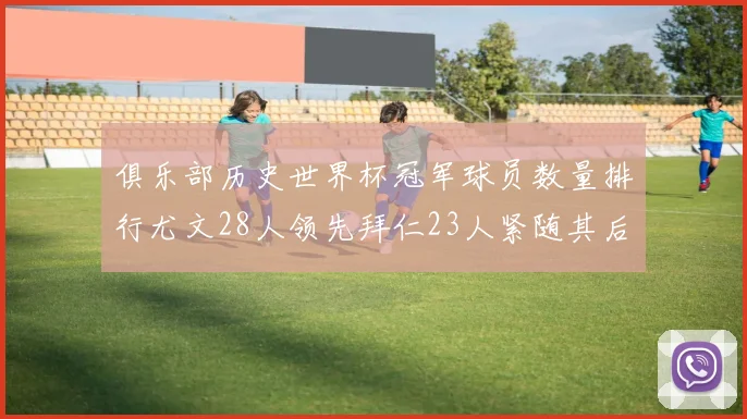俱乐部历史世界杯冠军球员数量排行尤文28人领先拜仁23人紧随其后