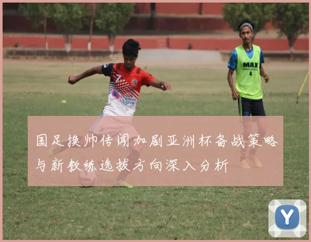 国足换帅传闻加剧亚洲杯备战策略与新教练选拔方向深入分析