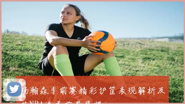 杨瀚森季前赛精彩护筐表现解析及其NBA选秀前景展望